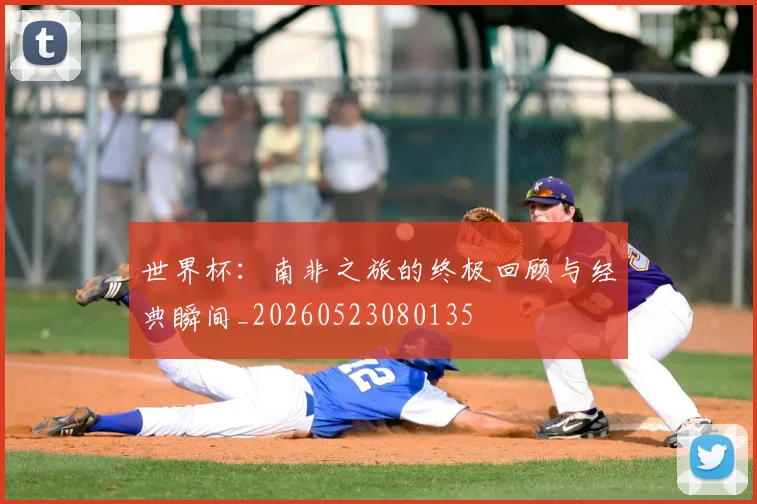 世界杯：南非之旅的终极回顾与经典瞬间_20260523080135
