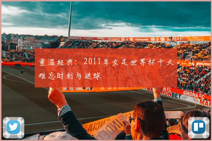 重温经典:2011年女足世界杯十大难忘时刻与进球